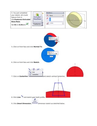 4. You just completed
your sketch, let’s build
feature from it.
ClickFeatures>Extruded
Boss/Base.
Set D1 to 0.3inand .
5. Click on front face and click Normal To.
6. Click on front face and click Sketch.
7. Click on Centerline and sketch vertical Centerline.
8. Click Line and sketch gear teeth profile.
9. Click Smart Dimension, dimension sketch as sketched below.
 