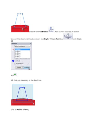and click Convert Entities . Now we need removed all relation
between this sketch and the other sketch, clickDisplay/Delete Relations click Delete
All
and .
13. Click and drag select all the sketch line.
Click on Rotate Entities,
 