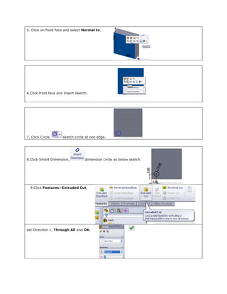 5. Click on front face and select Normal to.
6.Click front face and Insert Sketch.
7. Click Circle, sketch circle at one edge.
8.Click Smart Dimension, dimension circle as below sketch.
9.Click Features>Extruded Cut,
set Direction 1, Through All and OK.
 