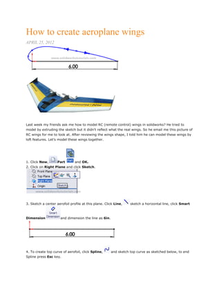 How to create aeroplane wings
APRIL 25, 2012
Last week my friends ask me how to model RC (remote control) wings in solidworks? He tried to
model by extruding the sketch but it didn’t reflect what the real wings. So he email me this picture of
RC wings for me to look at. After reviewing the wings shape, I told him he can model these wings by
loft features. Let’s model these wings together.
1. Click New, Part and OK.
2. Click on Right Plane and click Sketch.
3. Sketch a center aerofoil profile at this plane. Click Line, sketch a horizontal line, click Smart
Dimension and dimension the line as 6in.
4. To create top curve of aerofoil, click Spline, and sketch top curve as sketched below, to end
Spline press Esc key.
 