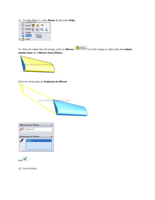 11. To hide Plane 1, click Plane 1 and click Hide.
12. Now let make the full wings, click on Mirror. Turn the wings to right side and select
center face as a Mirror Face/Plane.
Click on wing body as Features to Mirror
and .
13. You’re done.
 