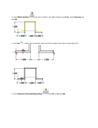 3. Click Offset Entities and click U sketch. Set offset distance as 0.1in, check Reverse box
and OK.
4. Use Line , sketch and connected open end of this sketch and make it close both end.
5. Click Features>Extruded Boss/Base set D1 to 1in and OK.
 