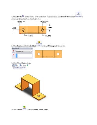 7. Click Circle and sketch 2 circle on bottom face each side. Use Smart Dimension to
dimension this sketch as sketched below.
8. Click Features>Extruded Cut and cut Through All this circle.
9. Click View>Isometric.
10. Click Fillet , check box Full round fillet.
 