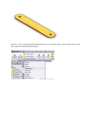 Have fun.. If you cannot find the sheetmetal tool in you main tool menu, you can right click on main
menu tab and check Sheetmetal option.
 