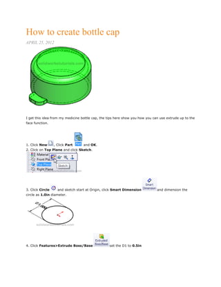 How to create bottle cap
APRIL 25, 2012
I get this idea from my medicine bottle cap, the tips here show you how you can use extrude up to the
face function.
1. Click New , Click Part and OK.
2. Click on Top Plane and click Sketch.
3. Click Circle and sketch start at Origin, click Smart Dimension and dimension the
circle as 1.0in diameter.
4. Click Features>Extrude Boss/Base set the D1 to 0.5in
 