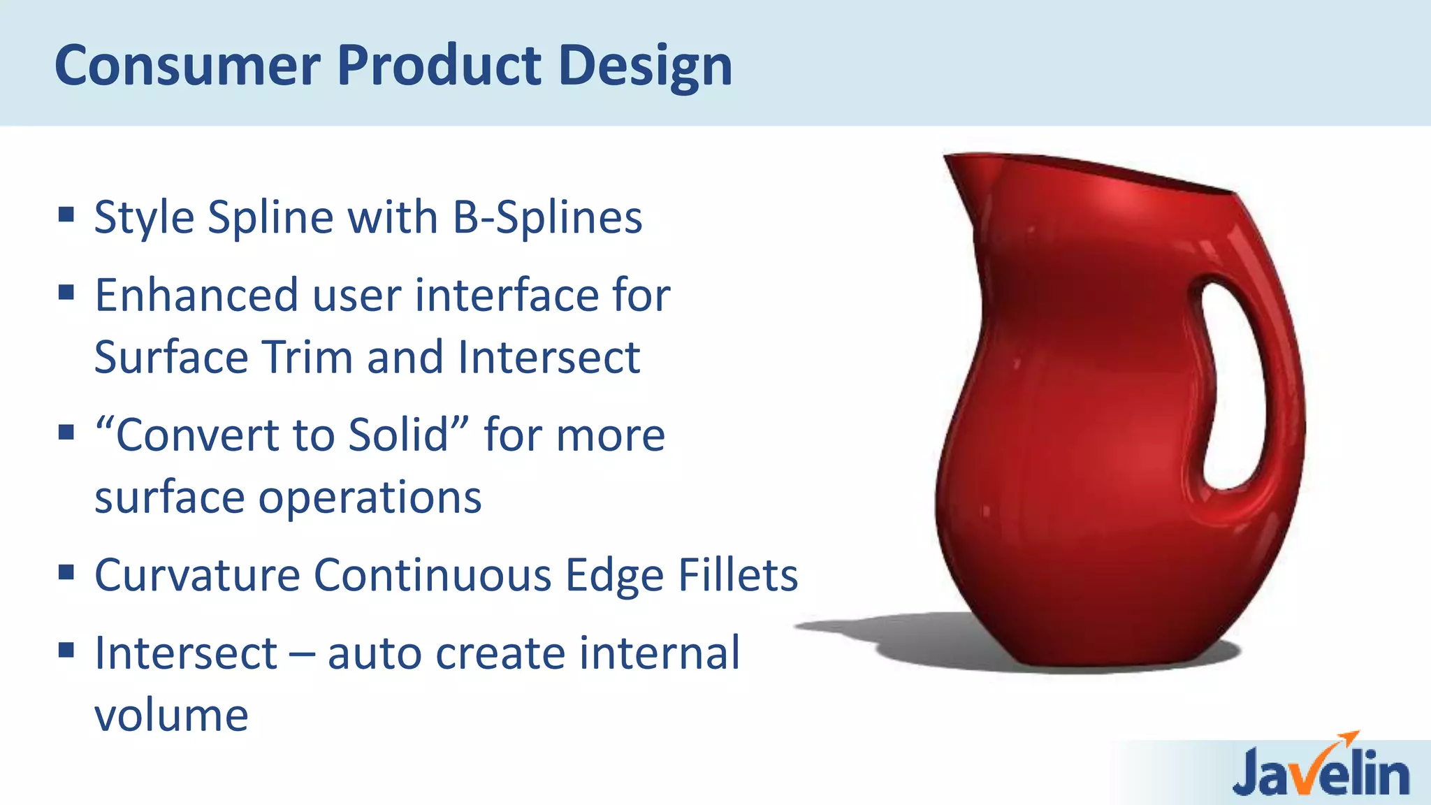  Style Spline with B-Splines
 Enhanced user interface for
Surface Trim and Intersect
 “Convert to Solid” for more
surface operations
 Curvature Continuous Edge Fillets
 Intersect – auto create internal
volume
Consumer Product Design
 