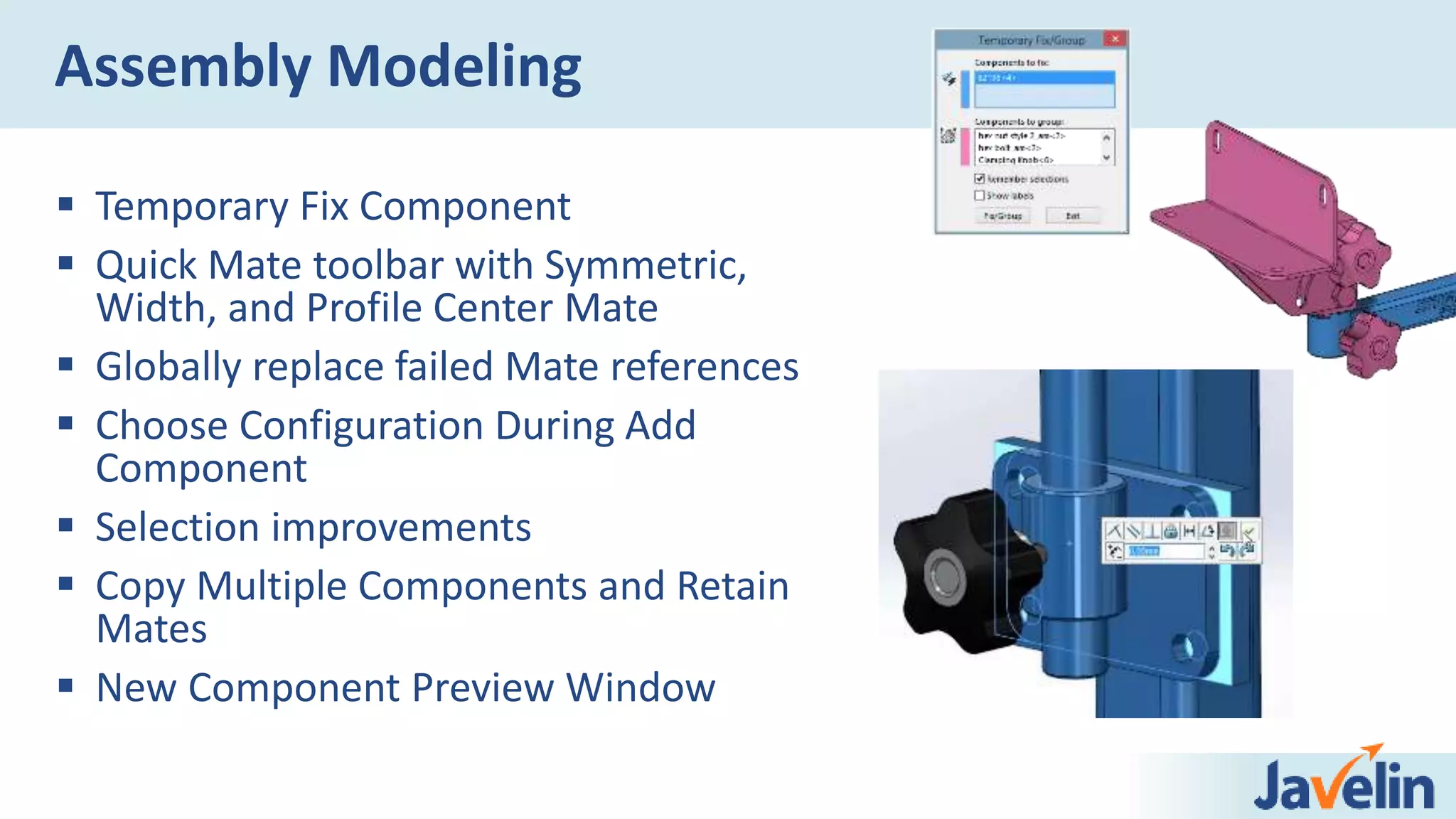  Temporary Fix Component
 Quick Mate toolbar with Symmetric,
Width, and Profile Center Mate
 Globally replace failed Mate references
 Choose Configuration During Add
Component
 Selection improvements
 Copy Multiple Components and Retain
Mates
 New Component Preview Window
Assembly Modeling
 