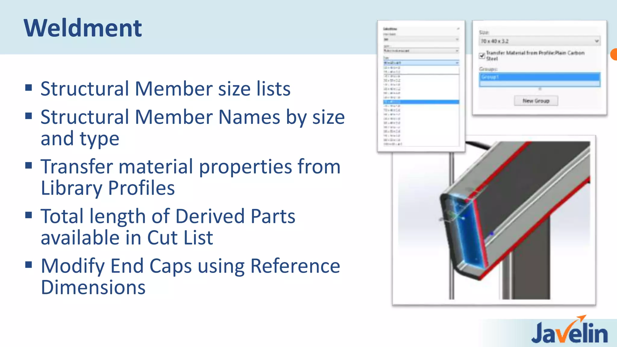  Structural Member size lists
 Structural Member Names by size
and type
 Transfer material properties from
Library Profiles
 Total length of Derived Parts
available in Cut List
 Modify End Caps using Reference
Dimensions
Weldment
 