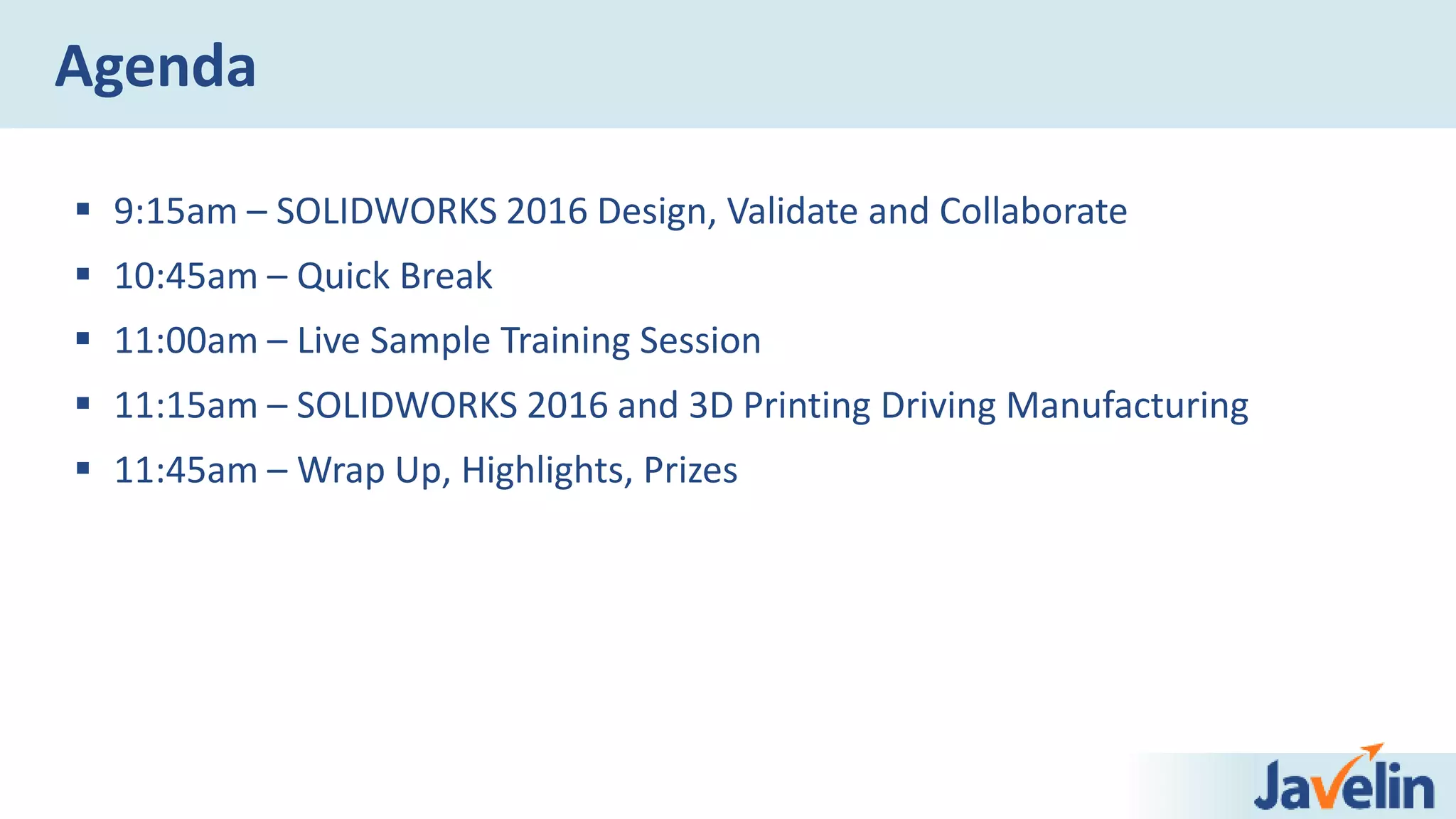  9:15am – SOLIDWORKS 2016 Design, Validate and Collaborate
 10:45am – Quick Break
 11:00am – Live Sample Training Session
 11:15am – SOLIDWORKS 2016 and 3D Printing Driving Manufacturing
 11:45am – Wrap Up, Highlights, Prizes
Agenda
 