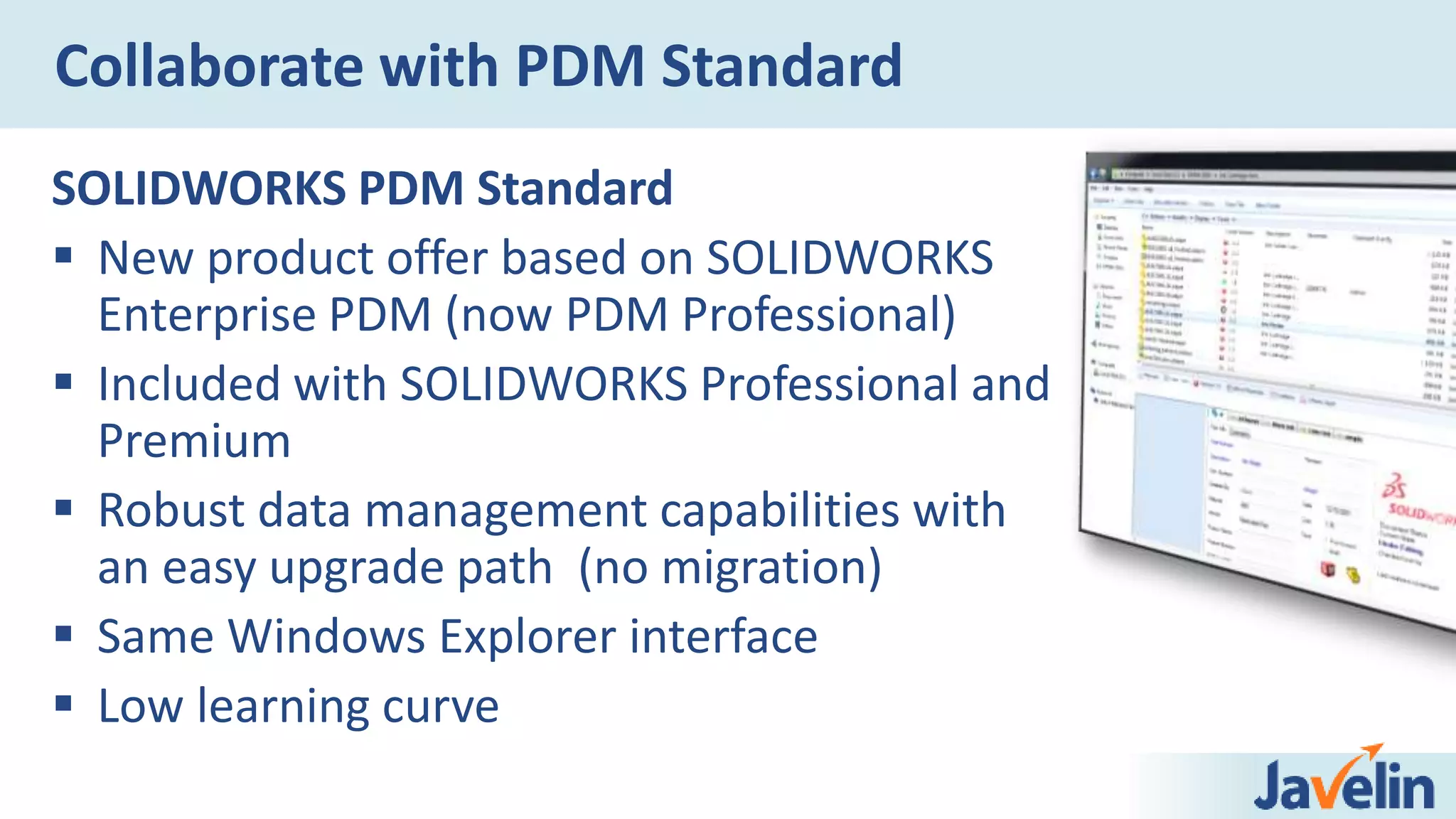 Collaborate with PDM Standard
SOLIDWORKS PDM Standard
 New product offer based on SOLIDWORKS
Enterprise PDM (now PDM Professional)
 Included with SOLIDWORKS Professional and
Premium
 Robust data management capabilities with
an easy upgrade path (no migration)
 Same Windows Explorer interface
 Low learning curve
 