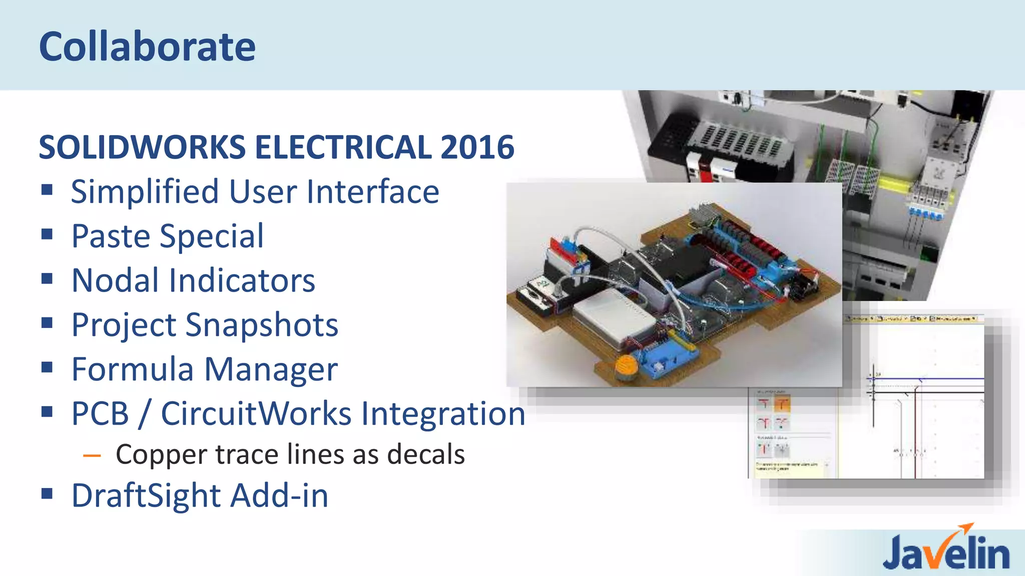 Collaborate
SOLIDWORKS ELECTRICAL 2016
 Simplified User Interface
 Paste Special
 Nodal Indicators
 Project Snapshots
 Formula Manager
 PCB / CircuitWorks Integration
– Copper trace lines as decals
 DraftSight Add-in
 
