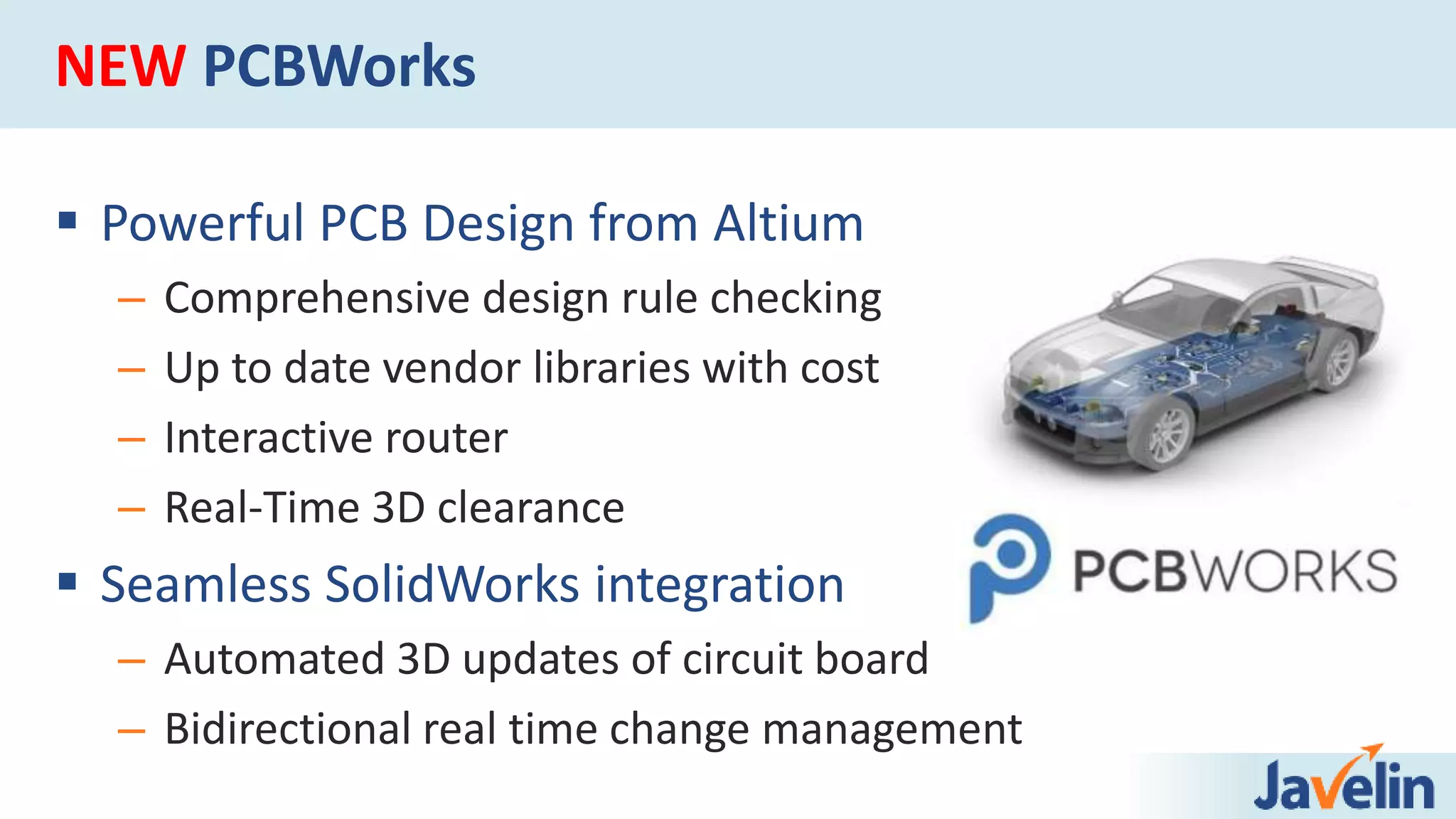 NEW PCBWorks
 Powerful PCB Design from Altium
– Comprehensive design rule checking
– Up to date vendor libraries with cost
– Interactive router
– Real-Time 3D clearance
 Seamless SolidWorks integration
– Automated 3D updates of circuit board
– Bidirectional real time change management
 