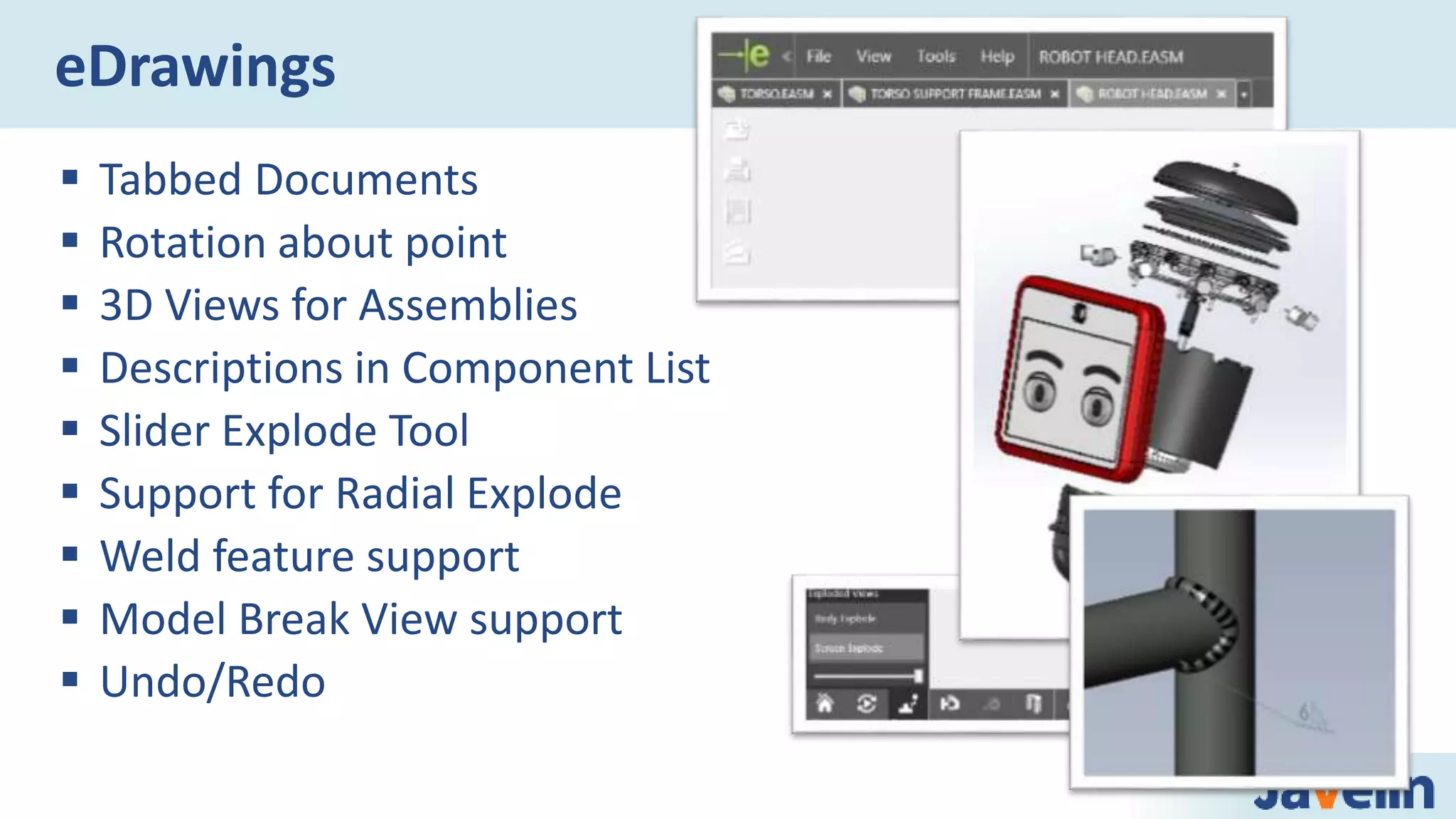  Tabbed Documents
 Rotation about point
 3D Views for Assemblies
 Descriptions in Component List
 Slider Explode Tool
 Support for Radial Explode
 Weld feature support
 Model Break View support
 Undo/Redo
eDrawings
 