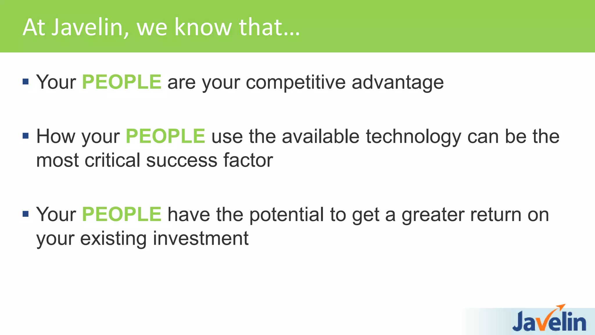 Your PEOPLE are your competitive advantage
 How your PEOPLE use the available technology can be the
most critical success factor
 Your PEOPLE have the potential to get a greater return on
your existing investment
At Javelin, we know that…
 