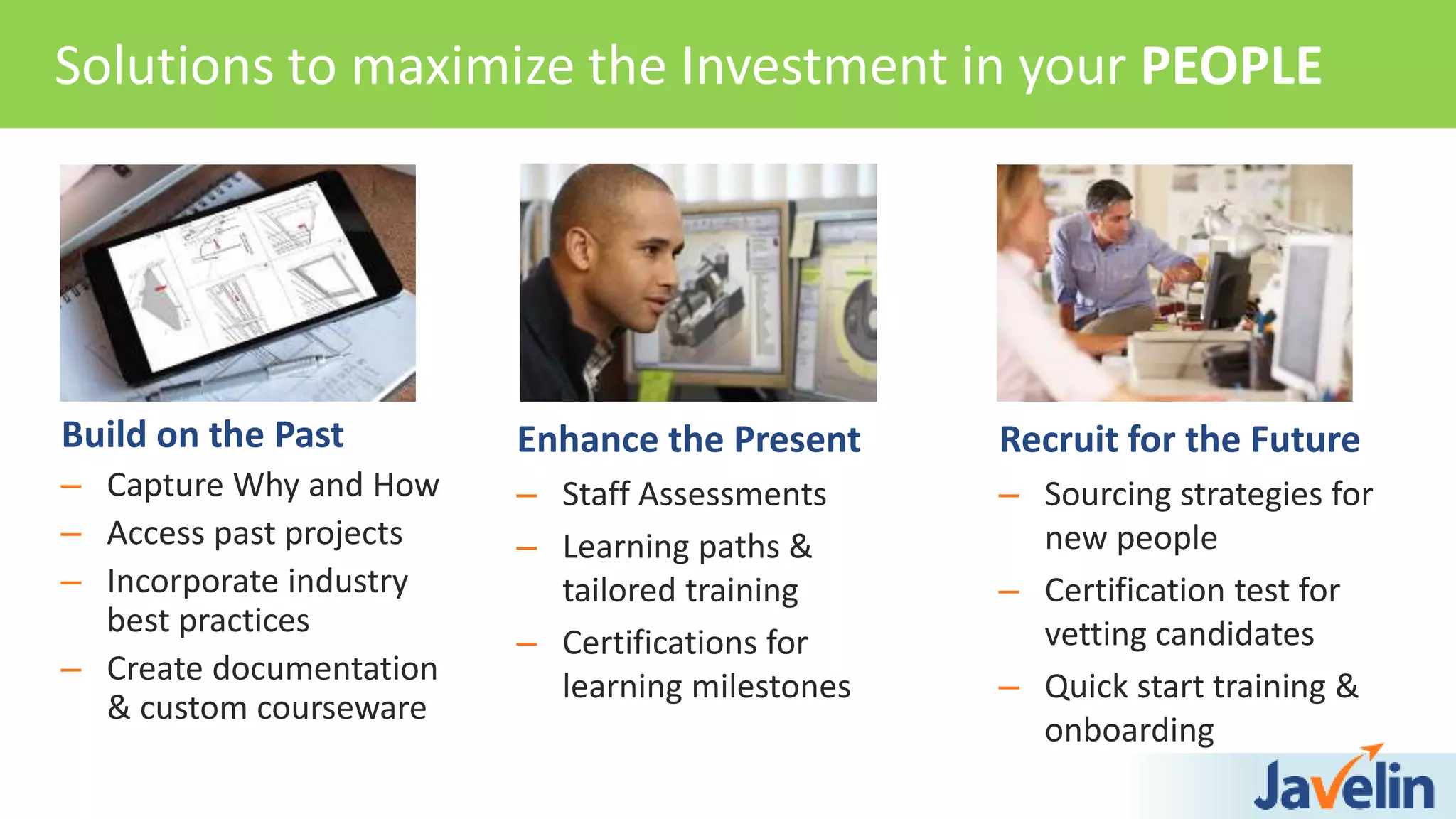 Enhance the Present
– Staff Assessments
– Learning paths &
tailored training
– Certifications for
learning milestones
Solutions to maximize the Investment in your PEOPLE
Build on the Past
– Capture Why and How
– Access past projects
– Incorporate industry
best practices
– Create documentation
& custom courseware
Recruit for the Future
– Sourcing strategies for
new people
– Certification test for
vetting candidates
– Quick start training &
onboarding
 