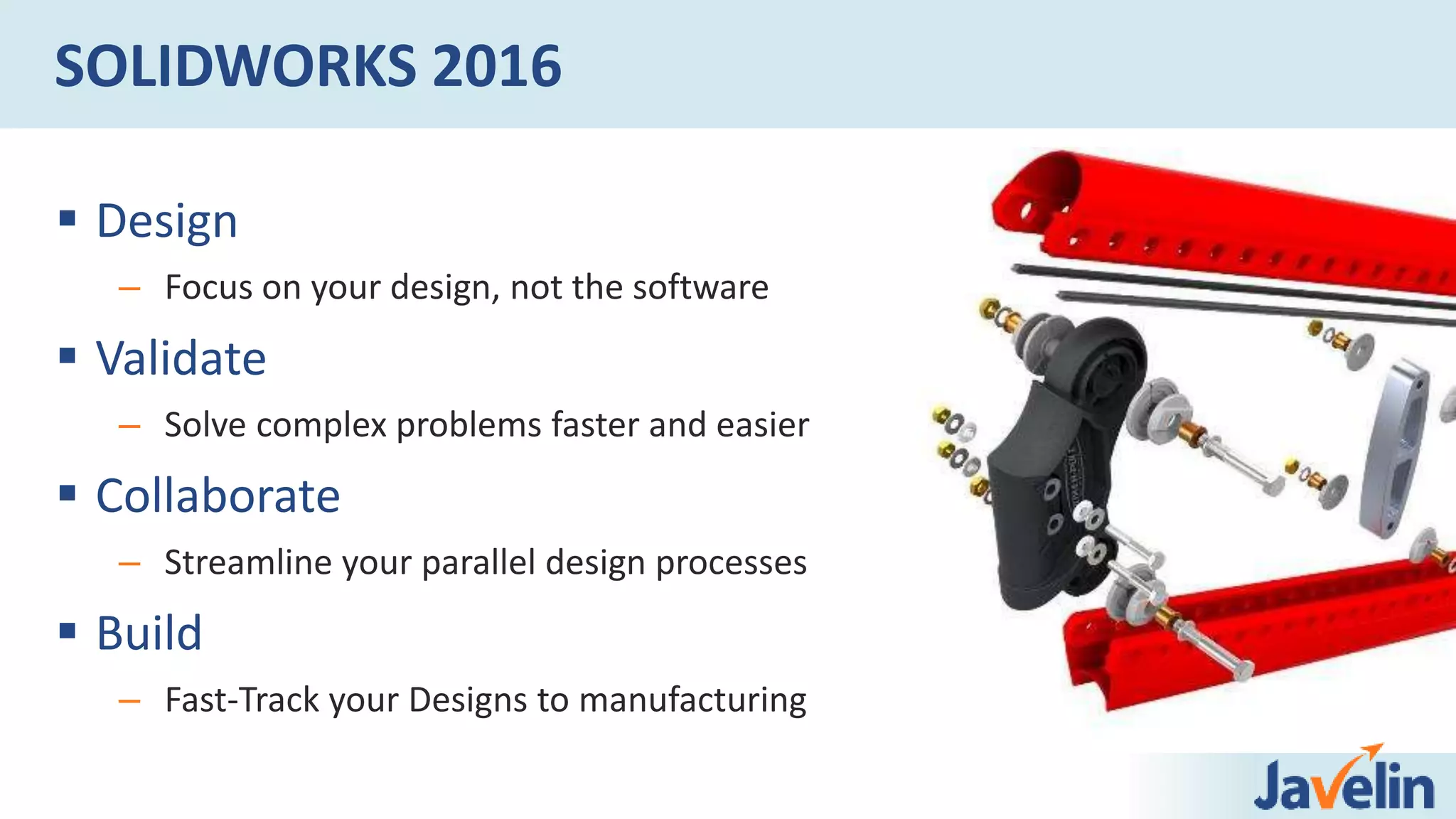  Design
– Focus on your design, not the software
 Validate
– Solve complex problems faster and easier
 Collaborate
– Streamline your parallel design processes
 Build
– Fast-Track your Designs to manufacturing
SOLIDWORKS 2016
 