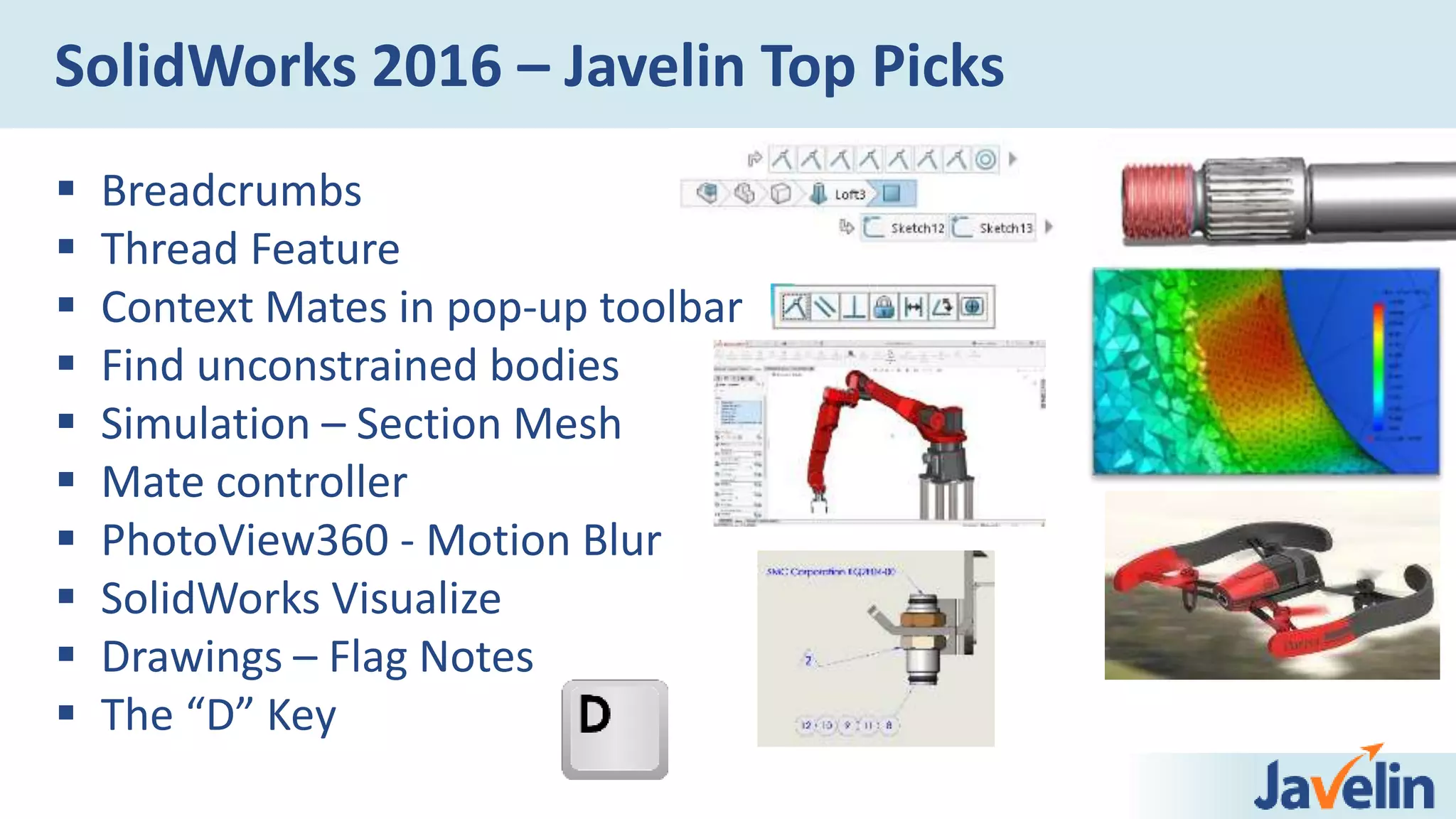 SolidWorks 2016 – Javelin Top Picks
 Breadcrumbs
 Thread Feature
 Context Mates in pop-up toolbar
 Find unconstrained bodies
 Simulation – Section Mesh
 Mate controller
 PhotoView360 - Motion Blur
 SolidWorks Visualize
 Drawings – Flag Notes
 The “D” Key
 