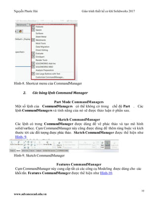 Nguyễn Phước Hải Giáo trình thiết kế cơ khí Solidworks 2017
10
www.advancecad.edu.vn
Hình-8. Shortcut menu của CommandManager
2. Các bảng lệnh Command Manager
Part Mode CommandManagers
Một số lệnh của CommandManagers có thể không có trong chế độ Part . Các
lệnh CommandManagers và tính năng của nó sẽ được thảo luận ở phần sau.
Sketch CommandManager
Các lệnh có trong CommandManager được dùng để vẽ phác thảo và tạo mô hình
solid/surface. Cụm CommandManager này cũng được dùng để thêm ràng buộc và kích
thước tới các đối tượng được phác thảo. Sketch CommandManager được thể hiện như
Hình- 9.
Hình-9. Sketch CommandManager
Features CommandManager
Cụm CommandManager này cung cấp tất cả các công cụ Modeling được dùng cho các
khối rắn. Features CommandManager được thể hiện như Hình-10.
 