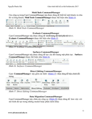 Nguyễn Phước Hải Giáo trình thiết kế cơ khí Solidworks 2017
12
www.advancecad.edu.vn
Mold Tools CommandManager
Các công cụ trong Cụm CommandManager này được dùng để thiết kế một khuôn và chia
lõi và lòng khuôn. Mold Tools CommandManager được thể hiện như Hình-14.
Hình-14. Mold Tools CommandManager
Evaluate CommandManager
Cụm CommandManager này được dùng để đođốitượng,tiếnhànhphântíchvàv.v.
Evaluate CommandManager được thể hiện như Hình-15.
Hình-15. Evaluate CommandManager
Surfaces CommandManager
Cụm CommandManager này được dùng để tạo các đối tượng mặt phức tạo. Surfaces
CommandManager được thể hiện như Hình-16.
Hình-16. Surfaces CommandManager
Direct Editing CommandManager
Cụm CommandManager này gồm các lệnh (Hình-17) được dùng để hiệu chỉnh đối
tượng.
Hình-17. Direct Editing CommandManager
Data Migration CommandManager
Cụm CommandManager này chứa các công cụ (Hình-18) được dùng để làm việc với
mô hình đã tạo trong những modul hoặc phần mềm khác
 