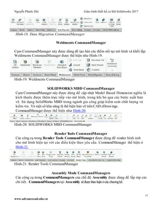 Nguyễn Phước Hải Giáo trình thiết kế cơ khí Solidworks 2017
13
www.advancecad.edu.vn
Hình-18. Data Migration CommandManager
Weldments CommandManager
Cụm CommandManager này được dùng để tạo hàn các điểm nối tại mô hình và khối lắp.
Weldments CommandManager được thể hiện như Hình-19.
Hình-19. Weldments CommandManager
SOLIDWORKS MBD CommandManager
Cụm CommandManager này được dùng để cập nhật Model Based Dimension nghĩa là
kích thước được thêm trực tiếp vào mô hình, trong khi bỏ qua các bước xuất bản
vẽ. Sử dụng SolidWorks MBD trong ngành gia công giúp kiểm soát chất lượng và
kiểm tra. Và một số khả năng là thể hiện bản vẽ trên CAD eDrawings.
CommandManager được thể hiện như Hình-20.
Hình-20. SOLIDWORKS MBD CommandManager
Render Tools CommandManager
Các công cụ trong Render Tools CommandManager được dùng để render hình ảnh
cho mô hình hiện tại với các điều kiện theo yêu cầu. CommandManager thể hiện ở
Hình-21.
Hình-21. Render Tools CommandManager
Assembly Mode CommandManagers
Các công cụ trong CommandManagers của chế độ Assembly được dùng để lắp ráp các
chi tiết. CommandManagers tại Assembly sẽđượcthảoluậnởcácchươngkế.
 