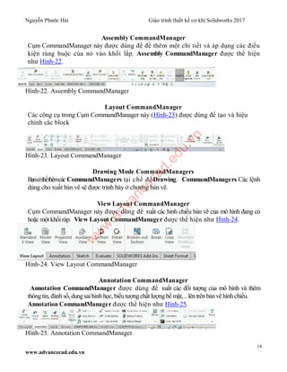 Nguyễn Phước Hải Giáo trình thiết kế cơ khí Solidworks 2017
14
www.advancecad.edu.vn
Assembly CommandManager
Cụm CommandManager này được dùng để để thêm một chi tiết và áp dụng các điều
kiện ràng buộc của nó vào khối lắp. Assembly CommandManager được thể hiện
như Hình-22.
Hình-22. Assembly CommandManager
Layout CommandManager
Các công cụ trong Cụm CommandManager này (Hình-23) được dùng để tạo và hiệu
chỉnh các block
Hình-23. Layout CommandManager
Drawing Mode CommandManagers
Bạncóthểthêmcác CommandManagers tại chế độDrawing. CommandManagers Các lệnh
dùng cho xuất bản vẽ sẽ được trình bày ở chương bản vẽ.
View Layout CommandManager
Cụm CommandManager này được dùng để xuất các hỉnh chiếu bản vẽ của mô hình đang có
hoặc một khốiráp. View Layout CommandManager được thể hiện như Hình-24.
Hình-24. View Layout CommandManager
Annotation CommandManager
Annotation CommandManager được dùng để xuất các đối tượng của mô hình và thêm
thôngtin, đánhsố, dungsaihình học, biểutượngchất lượngbề mặt, .. lêntrênbảnvẽ hìnhchiếu.
Annotation CommandManager được thể hiện như Hình-25.
Hình-25. Annotation CommandManager
w
w
w
.advancecad.edu.vn
 