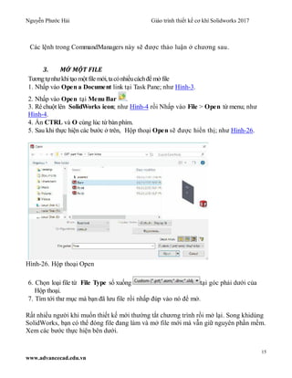 Nguyễn Phước Hải Giáo trình thiết kế cơ khí Solidworks 2017
15
www.advancecad.edu.vn
Các lệnh trong CommandManagers này sẽ được thảo luận ở chương sau.
3. MỞ MỘT FILE
Tươngtựnhưkhitạo mộtfile mới,tacónhiềucáchđểmởfile
1. Nhấp vào Open a Document link tại Task Pane; như Hình-3.
2. Nhấp vào Open tại Menu Bar .
3. Rê chuột lên SolidWorks icon; như Hình-4 rồi Nhấp vào File > Open từ menu; như
Hình-4.
4. Ấn CTRL và O cùng lúc từ bàn phím.
5. Sau khi thực hiện các bước ở trên, Hộp thoại Open sẽ được hiển thị; như Hình-26.
Hình-26. Hộp thoại Open
6. Chọn loại file từ File Type sổ xuống tại góc phải dưới của
Hộp thoại.
7. Tìm tới thư mục mà bạn đã lưu file rồi nhấp đúp vào nó để mở.
Rất nhiều người khi muốn thiết kế mới thường tắt chương trình rồi mở lại. Song khidùng
SolidWorks, bạn có thể đóng file đang làm và mở file mới mà vẫn giữ nguyên phần mềm.
Xem các bước thực hiện bên dưới.
 