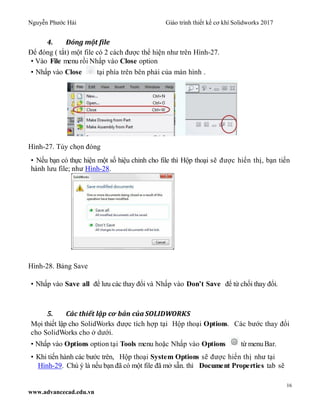 Nguyễn Phước Hải Giáo trình thiết kế cơ khí Solidworks 2017
16
www.advancecad.edu.vn
4. Đóng một file
Để đóng ( tắt) một file có 2 cách được thể hiện như trên Hình-27.
• Vào File menu rồi Nhấp vào Close option
• Nhấp vào Close tại phía trên bên phải của màn hình .
Hình-27. Tùy chọn đóng
• Nếu bạn có thực hiện một số hiệu chỉnh cho file thì Hộp thoại sẽ được hiển thị, bạn tiến
hành lưu file; như Hình-28.
Hình-28. Bảng Save
• Nhấp vào Save all để lưu các thay đổi và Nhấp vào Don’t Save để từ chối thay đổi.
5. Các thiết lập cơ bản của SOLIDWORKS
Mọi thiết lập cho SolidWorks được tích hợp tại Hộp thoại Options. Các bước thay đổi
cho SolidWorks cho ở dưới.
• Nhấp vào Options option tại Tools menu hoặc Nhấp vào Options từ menuBar.
• Khi tiến hành các bước trên, Hộp thoại System Options sẽ được hiển thị như tại
Hình-29. Chú ý là nếu bạn đã có một file đã mở sẵn. thì Document Properties tab sẽ
 