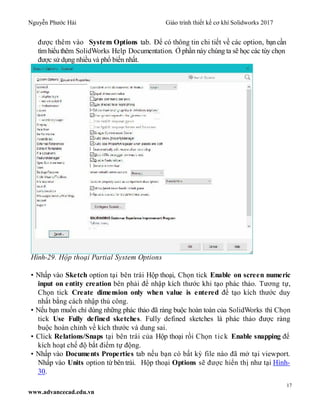 Nguyễn Phước Hải Giáo trình thiết kế cơ khí Solidworks 2017
17
www.advancecad.edu.vn
được thêm vào System Options tab. Để có thông tin chi tiết về các option, bạncần
tìm hiểuthêm SolidWorks Help Documentation. Ở phần này chúng ta sẽ học các tùy chọn
được sử dụng nhiều và phổ biến nhất.
Hình-29. Hộp thoại Partial System Options
• Nhấp vào Sketch option tại bên trái Hộp thoại, Chọn tick Enable on screen numeric
input on entity creation bên phải để nhập kích thước khi tạo phác thảo. Tương tự,
Chọn tick Create dimension only when value is entered để tạo kích thước duy
nhất bằng cách nhập thủ công.
• Nếu bạn muốn chỉ dùng những phác thảo đã ràng buộc hoàn toàn của SolidWorks thì Chọn
tick Use Fully defined sketches. Fully defined sketches là phác thảo được ràng
buộc hoàn chỉnh về kích thước và dung sai.
• Click Relations/Snaps tại bên trái của Hộp thoại rồi Chọn tick Enable snapping để
kích hoạt chế độ bắt điểm tự động.
• Nhấp vào Documents Properties tab nếu bạn có bất kỳ file nào đã mở tại viewport.
Nhấp vào Units option từ bên trái. Hộp thoại Options sẽ được hiển thị như tại Hình-
30.
 