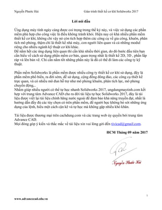 Nguyễn Phước Hải Giáo trình thiết kế cơ khí Solidworks 2017
1
www.advancecad.edu.vn
Lời nói đầu
Ứng dụng máy tính ngày càng được coi trọng trong thế kỷ này, và việc sử dụng các phần
mềm phù hợp cho công việc là điều không tránh khỏi. Hiện nay có khá nhiều phần mềm
thiết kế cơ khí, không chỉ vậy nó còn tích hợp thêm các công cụ về gia công, khuôn, phân
tích mô phỏng, thậm chí là thiết kế nhà máy, con người liên quan và cả những modul
riêng cho nhiều ngành kỹ thuật cơ khí khác.
Để nắm hết các ứng dụng liên quan thì cần khá nhiều thời gian, do đó bước đầu tiên bạn
cần hiểu về cách sử dụng phần mềm cơ bản, quan trọng nhất là thiết kế 2D, 3D , phần lắp
ráp và lên bản vẽ. Chỉ cần nắm tốt những phần này là đã có thể đi làm các công ty kỹ
thuật.
Phần mềm Solidworks là phần mềm được nhiều công ty thiết kế cơ khí sử dụng, đây là
phần mềm phổ biến, ra đời sớm, dễ sử dụng, cộng đồng đông đảo, các công cụ thiết kế
trực quan, và có nhiều mô đun hỗ trợ như mô phỏng khuôn, phân tích lực, mô phỏng
chuyển động,..
Nhằm giúp nhiều người có thể tự học nhanh Solidworks 2017, ungdungmaytinh.com kết
hợp với trung tâm Advance CAD cho ra đời tài liệu tự học Solidworks 2017, đây là tài
liệu được viết lại tài liệu chính hãng nước ngoài để đảm bảo khả năng truyền đạt, nhất là
hướng dẫn đầy đủ các tùy chọn có trên phần mềm, để người học không bỏ sót những ứng
dụng của lệnh, hiểu một cách cặn kẽ và tự học mà không gặp nhiều khó khăn.
Tài liệu được thương mại trên cachdung.com và các trang web ủy quyền bởi trung tâm
Advance CAD.
Mọi đóng góp ý kiến và thắc mắc về tài liệu xin vui lòng gởi đến tivicad@gmail.com.
HCM Tháng 09 năm 2017
 