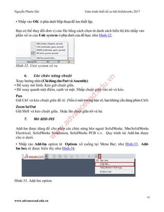 Nguyễn Phước Hải Giáo trình thiết kế cơ khí Solidworks 2017
19
www.advancecad.edu.vn
• Nhấp vào OK ở phía dưới Hộp thoại để lưu thiết lập.
Bạn có thể thay đổi đơn vị của file bằng cách chọn từ danh sách hiển thị khi nhấp vào
phẩn xổ ra của Unit system ở phía dưới của đồ họa; như Hình-32.
Hình-32. Unit system xổ ra
6. Các chức năng chuột
Xoay hướng nhìn (ChỉdùngchoPartvàAssembly)
• Để xoay mô hình. Kéo giữ chuột giữa.
• Để xoay quanh một điểm, cạnh và mặt. Nhấp chuột giữa vào nó và kéo.
Pan
Giữ Ctrl và kéo chuột giữa để rê. (Nếu ở môi trường bản vẽ, bạn không cần dùng phím Ctrl)
Zoom In/Out
Giữ Shift và kéo chuột giữa. Hoặc lăn chuột giữa tới và lui.
7. Mở ADD-INS
Add-Ins được dùng để cho phép các chức năng bên ngoài SolidWorks. NhưSolidWorks
Electrical, SolidWorks Simulation, SolidWorks PCB v.v. Quy trình tải Add-Ins được
cho ở dưới.
• Nhấp vào Add-Ins option từ Options xổ xuống tại Menu Bar; như Hình-33. Add-
Ins box sẽ được hiển thị; như Hình-34.
Hình-33. Add-Ins option
w
w
w
.advancecad.edu.vn
 