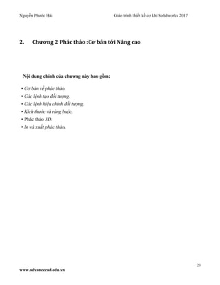 Nguyễn Phước Hải Giáo trình thiết kế cơ khí Solidworks 2017
23
www.advancecad.edu.vn
2. Chương 2 Phác thảo :Cơ bản tới Nâng cao
Nội dung chính của chương này bao gồm:
• Cơ bản về phác thảo.
• Các lệnh tạo đối tượng.
• Các lệnh hiệu chỉnh đối tượng.
• Kích thước và ràng buộc.
• Phác thảo 3D.
• In và xuất phác thảo.
 