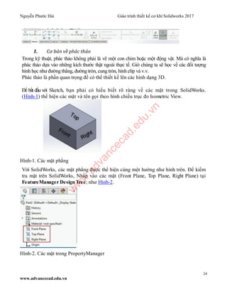 Nguyễn Phước Hải Giáo trình thiết kế cơ khí Solidworks 2017
24
www.advancecad.edu.vn
1. Cơ bản về phác thảo
Trong kỹ thuật, phác thảo không phải là vẽ một con chim hoặc một động vật. Mà có nghĩa là
phác thảo dựa vào những kích thước thật ngoài thực tế. Giờ chúng ta sẽ học về các đối tượng
hình học như đường thẳng, đường tròn, cung tròn, hình elip và v.v.
Phác thảo là phần quan trọng để có thể thiết kế lên các hình dạng 3D.
Để bắt đầu với Sketch, bạn phải có hiểu biết rõ ràng về các mặt trong SolidWorks.
(Hình-1) thể hiện các mặt và tên gọi theo hình chiếu trục đo Isometric View.
Hình-1. Các mặt phẳng
Với SolidWorks, các mặt phẳng được thể hiện cùng một hướng như hỉnh trên. Để kiểm
tra mặt trên SolidWorks, Nhấp vào các mặt (Front Plane, Top Plane, Right Plane) tại
FeatureManager Design Tree; như Hình-2.
Hình-2. Các mặt trong PropertyManager
w
w
w
.advancecad.edu.vn
 