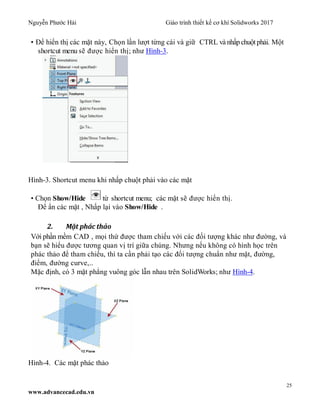 Nguyễn Phước Hải Giáo trình thiết kế cơ khí Solidworks 2017
25
www.advancecad.edu.vn
• Để hiển thị các mặt này, Chọn lần lượt từng cái và giữ CTRL và nhấp chuột phải. Một
shortcut menu sẽ được hiển thị; như Hình-3.
Hình-3. Shortcut menu khi nhấp chuột phải vào các mặt
• Chọn Show/Hide từ shortcut menu; các mặt sẽ được hiển thị.
Để ẩn các mặt , Nhấp lại vào Show/Hide .
2. Mặt phác thảo
Với phần mềm CAD , mọi thứ được tham chiếu với các đối tượng khác như đường, và
bạn sẽ hiểu được tương quan vị trí giữa chúng. Nhưng nếu không có hình học trên
phác thảo để tham chiếu, thì ta cần phải tạo các đối tượng chuẩn như mặt, đường,
điểm, đường curve,..
Mặc định, có 3 mặt phẳng vuông góc lẫn nhau trên SolidWorks; như Hình-4.
Hình-4. Các mặt phác thảo
 