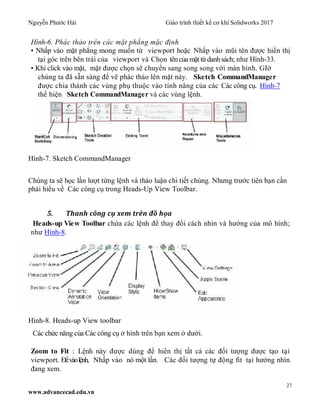 Nguyễn Phước Hải Giáo trình thiết kế cơ khí Solidworks 2017
27
www.advancecad.edu.vn
Hình-6. Phác thảo trên các mặt phẳng mặc định
• Nhấp vào mặt phẳng mong muốn từ viewport hoặc Nhấp vào mũi tên được hiển thị
tại góc trên bên trái của viewport và Chọn têncủa mặt từdanhsách; như Hình-33.
• Khi click vào mặt, mặt được chọn sẽ chuyển sang song song với màn hình. GIờ
chúng ta đã sẵn sàng để vẽ phác thảo lên mặt này. Sketch CommandManager
được chia thành các vùng phụ thuộc vào tính năng của các Các công cụ. Hình-7
thể hiện Sketch CommandManager và các vùng lệnh.
Hình-7. Sketch CommandManager
Chúng ta sẽ học lần lượt từng lệnh và thảo luận chi tiết chúng. Nhưng trước tiên bạn cần
phải hiểu về Các công cụ trong Heads-Up View Toolbar.
5. Thanh công cụ xem trên đồ họa
Heads-up View Toolbar chứa các lệnh để thay đổi cách nhìn và hướng của mô hình;
như Hình-8.
Hình-8. Heads-up View toolbar
Các chức năng của Các công cụ ở hình trên bạn xem ở dưới.
Zoom to Fit : Lệnh này được dùng để hiển thị tất cả các đối tượng được tạo tại
viewport. Đểvàolệnh, Nhấp vào nó một lần. Các đối tượng tự động fit tại hướng nhìn
đang xem.
 