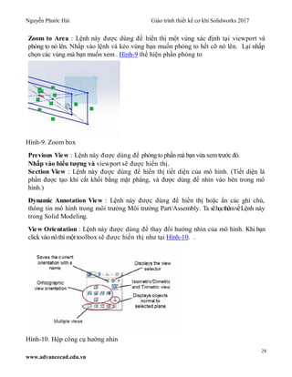 Nguyễn Phước Hải Giáo trình thiết kế cơ khí Solidworks 2017
28
www.advancecad.edu.vn
Zoom to Area : Lệnh này được dùng để hiển thị một vùng xác định tại viewport và
phóng to nó lên. Nhấp vào lệnh và kéo vùng bạn muốn phóng to hết cỡ nó lên. Lại nhấp
chọn các vùng mà bạn muốn xem . Hình-9 thể hiện phần phóng to
Hình-9. Zoom box
Previous View : Lệnh này được dùng để phóng to phần mà bạn vừa xem trước đó.
Nhấp vào biểu tượng và viewport sẽ được hiển thị.
Section View : Lệnh này được dùng để hiển thị tiết diện của mô hình. (Tiết diện là
phần được tạo khi cắt khối bằng mặt phẳng, và được dùng để nhìn vào bên trong mô
hình.)
Dynamic Annotation View : Lệnh này được dùng để hiển thị hoặc ẩn các ghi chú,
thông tin mô hình trong môi trường Môi trường Part/Assembly. Ta sẽhọcthêmvềLệnh này
trong Solid Modeling.
View Orientation : Lệnh này được dùng để thay đổi hướng nhìn của mô hình. Khi bạn
click vào nó thì một toolbox sẽ được hiển thị như tại Hình-10. .
Hình-10. Hộp công cụ hướng nhìn
 