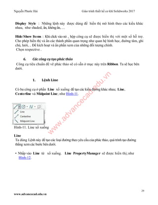 Nguyễn Phước Hải Giáo trình thiết kế cơ khí Solidworks 2017
29
www.advancecad.edu.vn
Display Style : Những lệnh này được dùng để hiển thị mô hình theo các kiểu khác
nhau, như shaded, ẩn, khôngẩn, …
Hide/Show Items : Khi click vào nó , hộp công cụ sẽ được hiển thị với một số hỗ trợ.
Cho phép hiển thị và ẩn các thành phần quan trọng như quan hệ hình học, đường tâm, ghi
chú, lưới, .. Để kích hoạt và ẩn phần xem của những đối tượng chính.
Chọn respective .
6. Các công cụ tạo phác thảo
Công cụ tiêu chuẩn để vẽ phác thảo sẽ có sẵn ở mục này trên Ribbon. Ta sẽ học bên
dưới.
1. Lệnh Line
Có ba công cụ ở phần Line xổ xuống để tạo các kiểu đường khác nhau; Line,
Centerline và Midpoint Line; như Hình-11.
Hình-11. Line xổ xuống
Line
Ta dùng Lệnh này để tạo các loại đường theo yêu cầu của phác thảo, quá trình tạo đường
thẳng xem các bước bên dưới.
• Nhấp vào Line từ xổ xuống. Line PropertyManager sẽ được hiển thị; như
Hình-12.
w
w
w
.advancecad.edu.vn
 