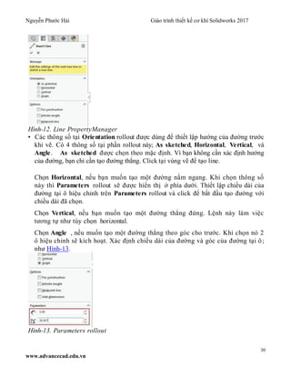 Nguyễn Phước Hải Giáo trình thiết kế cơ khí Solidworks 2017
30
www.advancecad.edu.vn
Hình-12. Line PropertyManager
• Các thông số tại Orientation rollout được dùng để thiết lập hướng của đường trước
khi vẽ. Có 4 thông số tại phần rollout này; As sketched, Horizontal, Vertical, và
Angle. As sketched được chọn theo mặc định. Vì bạn không cần xác định hướng
của đường, bạn chỉ cần tạo đường thẳng. Click tại vùng vẽ để tạo line.
Chọn Horizontal, nếu bạn muốn tạo một đường nằm ngang. Khi chọn thông số
này thì Parameters rollout sẽ được hiển thị ở phía dưới. Thiết lập chiều dài của
đường tại ô hiệu chỉnh trên Parameters rollout và click để bắt đầu tạo đường với
chiều dài đã chọn.
Chọn Vertical, nếu bạn muốn tạo một đường thẳng đứng. Lệnh này làm việc
tương tự như tùy chọn horizontal.
Chọn Angle , nếu muốn tạo một đường thẳng theo góc cho trước. Khi chọn nó 2
ô hiệu chỉnh sẽ kích hoạt. Xác định chiều dài của đường và góc của đường tại ô;
như Hình-13.
Hình-13. Parameters rollout
 