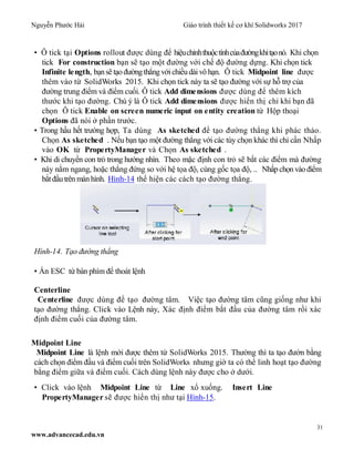 Nguyễn Phước Hải Giáo trình thiết kế cơ khí Solidworks 2017
31
www.advancecad.edu.vn
• Ô tick tại Options rollout được dùng để hiệuchỉnhthuộctínhcủađườngkhitạonó. Khi chọn
tick For construction bạn sẽ tạo một đường với chế độ đường dựng. Khi chọn tick
Infinite length, bạnsẽ tạo đườngthẳngvớichiềudài vô hạn. Ô tick Midpoint line được
thêm vào từ SolidWorks 2015. Khi chọn tick này ta sẽ tạo đường với sự hỗ trợ của
đường trung điểm và điểm cuối. Ô tick Add dimensions được dùng để thêm kích
thước khi tạo đường. Chú ý là Ô tick Add dimensions được hiển thị chỉ khi bạn đã
chọn Ô tick Enable on screen numeric input on entity creation từ Hộp thoại
Options đã nói ở phần trước.
• Trong hầu hết trường hợp, Ta dùng As sketched để tạo đường thẳng khi phác thảo.
Chọn As sketched . Nếu bạn tạo một đường thẳng với các tùy chọn khác thì chỉ cần Nhấp
vào OK từ PropertyManager và Chọn As sketched .
• Khi di chuyển con trỏ trong hướng nhìn. Theo mặc định con trỏ sẽ bắt các điểm mà đường
này nằm ngang, hoặc thẳng đứng so với hệ tọa độ, cùng gốc tọa độ, .. Nhấp chọn vào điểm
bắt đầutrên màn hình. Hình-14 thể hiện các cách tạo đường thẳng.
Hình-14. Tạo đường thẳng
• Ấn ESC từ bàn phím để thoát lệnh
Centerline
Centerline được dùng để tạo đường tâm. Việc tạo đường tâm cũng giống như khi
tạo đường thẳng. Click vào Lệnh này, Xác định điểm bắt đầu của đường tâm rồi xác
định điểm cuối của đường tâm.
Midpoint Line
Midpoint Line là lệnh mới được thêm từ SolidWorks 2015. Thường thì ta tạo đườn bằng
cách chọn điểm đầu và điểm cuối trên SolidWorks nhưng giờ ta có thể linh hoạt tạo đường
bằng điểm giữa và điểm cuối. Cách dùng lệnh này được cho ở dưới.
• Click vào lệnh Midpoint Line từ Line xổ xuống. Insert Line
PropertyManager sẽ được hiển thị như tại Hình-15.
 