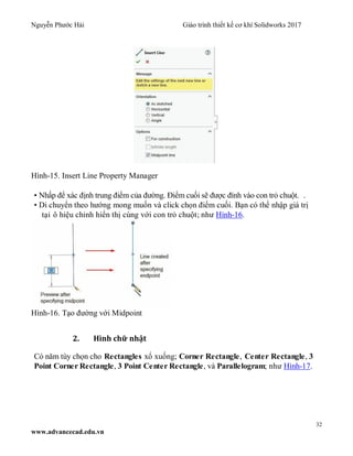 Nguyễn Phước Hải Giáo trình thiết kế cơ khí Solidworks 2017
32
www.advancecad.edu.vn
Hình-15. Insert Line Property Manager
• Nhấp để xác định trung điểm của đường. Điểm cuối sẽ được đính vào con trỏ chuột. .
• Di chuyển theo hướng mong muốn và click chọn điểm cuối. Bạn có thể nhập giá trị
tại ô hiệu chỉnh hiển thị cùng với con trỏ chuột; như Hình-16.
Hình-16. Tạo đường với Midpoint
2. Hình chữ nhật
Có năm tùy chọn cho Rectangles xổ xuống; Corner Rectangle, Center Rectangle, 3
Point Corner Rectangle, 3 Point Center Rectangle, và Parallelogram; như Hình-17.
 