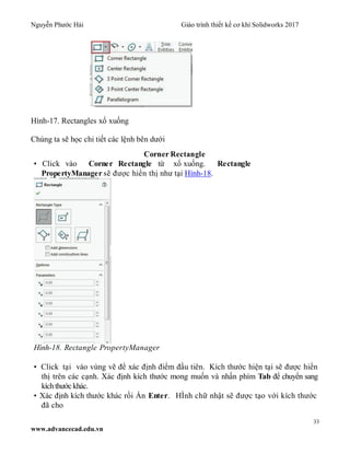 Nguyễn Phước Hải Giáo trình thiết kế cơ khí Solidworks 2017
33
www.advancecad.edu.vn
Hình-17. Rectangles xổ xuống
Chúng ta sẽ học chi tiết các lệnh bên dưới
Corner Rectangle
• Click vào Corner Rectangle từ xổ xuống. Rectangle
PropertyManager sẽ được hiển thị như tại Hình-18.
Hình-18. Rectangle PropertyManager
• Click tại vào vùng vẽ để xác định điểm đầu tiên. Kích thước hiện tại sẽ được hiển
thị trên các cạnh. Xác định kích thước mong muốn và nhấn phím Tab để chuyển sang
kíchthước khác.
• Xác định kích thước khác rồi Ấn Enter. HÌnh chữ nhật sẽ được tạo với kích thước
đã cho
 