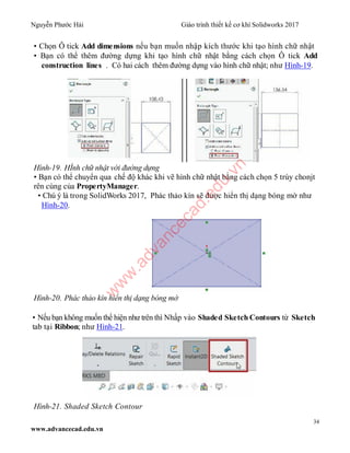 Nguyễn Phước Hải Giáo trình thiết kế cơ khí Solidworks 2017
34
www.advancecad.edu.vn
• Chọn Ô tick Add dimensions nếu bạn muốn nhập kích thước khi tạo hình chữ nhật
• Bạn có thể thêm đường dựng khi tạo hình chữ nhật bằng cách chọn Ô tick Add
construction lines . Có hai cách thêm đường dựng vào hình chữ nhật; như Hình-19.
Hình-19. HÌnh chữ nhật với đường dựng
• Bạn có thể chuyển qua chế độ khác khi vẽ hình chữ nhật bằng cách chọn 5 trùy chonjt
rên cùng của PropertyManager.
• Chú ý là trong SolidWorks 2017, Phác thảo kín sẽ được hiển thị dạng bóng mờ như
Hình-20.
Hình-20. Phác thảo kín hiển thị dạng bóng mờ
• Nếu bạn không muốn thể hiện như trên thì Nhấp vào Shaded Sketch Contours từ Sketch
tab tại Ribbon; như Hình-21.
Hình-21. Shaded Sketch Contour
w
w
w
.advancecad.edu.vn
 