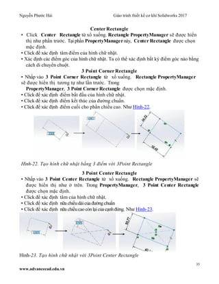 Nguyễn Phước Hải Giáo trình thiết kế cơ khí Solidworks 2017
35
www.advancecad.edu.vn
Center Rectangle
• Click Center Rectangle từ xổ xuống. Rectangle PropertyManager sẽ được hiển
thị như phần trước. Tại phần PropertyManager này, Center Rectangle được chọn
mặc định.
• Click để xác định tâm điểm của hình chữ nhật.
• Xác định các điểm góc của hình chữ nhật. Ta có thể xác định bất kỳ điểm góc nào bằng
cách di chuyển chuột.
3 Point Corner Rectangle
• Nhấp vào 3 Point Corner Rectangle từ xổ xuống. Rectangle PropertyManager
sẽ được hiển thị tương tự như lần trước. Trong
PropertyManager, 3 Point Corner Rectangle được chọn mặc định.
• Click để xác định điểm bắt đầu của hình chữ nhật.
• Click để xác định điểm kết thúc của đường chuẩn.
• Click để xác định điểm cuối cho phần chiều cao. Như Hình-22.
Hình-22. Tạo hình chữ nhật bằng 3 điểm với 3Point Rectangle
3 Point Center Rectangle
• Nhấp vào 3 Point Center Rectangle từ xổ xuống. Rectangle PropertyManager sẽ
được hiển thị như ở trên. Trong PropertyManager, 3 Point Center Rectangle
được chọn mặc định.
• Click để xác định tâm của hình chữ nhật.
• Click để xác định nữa chiềudàicủa đườngchuẩn
• Click để xác định nữa chiềucao cònlạicủa cạnhđứng. Như Hình-23.
Hình-23. Tạo hình chữ nhật với 3Point Center Rectangle
 