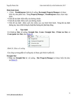 Nguyễn Phước Hải Giáo trình thiết kế cơ khí Solidworks 2017
36
www.advancecad.edu.vn
Hình bình hành
• Click Parallelogram lệnh từ xổ xuống. Rectangle PropertyManager sẽ được
hiển thị như phần trên. Trong PropertyManager, Parallelogram được chọn mặc
định.
• Click để xác định điểm đầu của đường chuẩn.
• Click để xác định điểm cuối của đường chuẩn.
• Click để xác định điểm cuối cho chiều cao của hình bình hành. Trong khi xác định
đường này, bạncó thể dichuyểnchuột theo hướngtrái/ phải hoặc đứng.
3. Tạo rãnh
Có 4 lệnh tại Slot xổ xuống; Straight Slot, Center Straight Slot, 3 Point Arc Slot, và
Centerpoint Arc Slot; như Hình-24.
Hình-24. Slots xổ xuống
Các công cụ trong phần xổ xuống này sẽ được giải thích ở phần kế.
Straight Slot
• Nhấp vào Straight Slot từ xổ xuống. Slot PropertyManager sẽ được hiển thị như
tại Hình-25.
 
