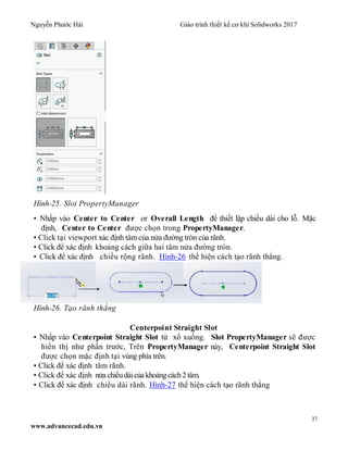 Nguyễn Phước Hải Giáo trình thiết kế cơ khí Solidworks 2017
37
www.advancecad.edu.vn
Hình-25. Slot PropertyManager
• Nhấp vào Center to Center or Overall Length để thiết lập chiều dài cho lỗ. Mặc
định, Center to Center được chọn trong PropertyManager.
• Click tại viewport xác định tâm của nửa đường tròn của rãnh.
• Click để xác định khoảng cách giữa hai tâm nửa đường tròn.
• Click để xác định chiều rộng rãnh. Hình-26 thể hiện cách tạo rãnh thẳng.
Hình-26. Tạo rãnh thẳng
Centerpoint Straight Slot
• Nhấp vào Centerpoint Straight Slot từ xổ xuống. Slot PropertyManager sẽ được
hiển thị như phần trước, Trên PropertyManager này, Centerpoint Straight Slot
được chọn mặc định tại vùng phía trên.
• Click để xác định tâm rãnh.
• Click để xác định nửa chiểudàicủa khoảngcách2 tâm.
• Click để xác định chiểu dài rãnh. Hình-27 thể hiện cách tạo rãnh thẳng
 