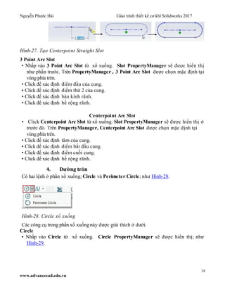 Nguyễn Phước Hải Giáo trình thiết kế cơ khí Solidworks 2017
38
www.advancecad.edu.vn
Hình-27. Tạo Centerpoint Straight Slot
3 Point Arc Slot
• Nhấp vào 3 Point Arc Slot từ xổ xuống. Slot PropertyManager sẽ được hiển thị
như phần trước. Trên PropertyManager , 3 Point Arc Slot được chọn mặc định tại
vùng phía trên.
• Click để xác định điểm đầu của cung.
• Click để xác định điểm thứ 2 của cung.
• Click để xác định bán kính rãnh.
• Click để xác định bề rộng rãnh.
Centerpoint Arc Slot
• Click Centerpoint Arc Slot từ xổ xuống. Slot PropertyManager sẽ được hiển thị ở
trước đó. Trên PropertyManager, Centerpoint Arc Slot được chọn mặc định tại
vùng phía trên.
• Click để xác định tâm của cung.
• Click để xác định điểm bắt đầu cung.
• Click để xác định điểm cuối cung.
• Click để xác định bề rộng rãnh.
4. Đường tròn
Có hai lệnh ở phần xổ xuống; Circle và Perimeter Circle; như Hình-28.
Hình-28. Circle xổ xuống
Các công cụ trong phần xổ xuống này được giải thích ở dưới.
Circle
• Nhấp vào Circle từ xổ xuống. Circle PropertyManager sẽ được hiển thị; như
Hình-29.
 