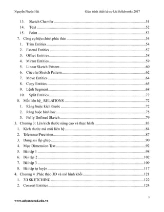 Nguyễn Phước Hải Giáo trình thiết kế cơ khí Solidworks 2017
3
www.advancecad.edu.vn
13. Sketch Chamfer ...............................................................................................51
14. Text .................................................................................................................52
15. Point ................................................................................................................53
7. Công cụ hiệu chỉnh phác thảo..................................................................................54
1. Trim Entities.......................................................................................................54
2. Extend Entities ...................................................................................................57
3. Offset Entities....................................................................................................58
4. Mirror Entities ....................................................................................................59
5. Linear Sketch Pattern.........................................................................................60
6. Circular Sketch Pattern.......................................................................................62
7. Move Entities .....................................................................................................64
8. Copy Entities ......................................................................................................65
9. Lệnh Segment.....................................................................................................68
10. Split Entities ....................................................................................................72
8. Mối liên hệ_ RELATIONS ....................................................................................72
1. Ràng buộc kích thước ........................................................................................72
2. Ràng buộc hình học.............................................................................................75
3. Fully Defined Sketch.........................................................................................79
3. Chương 3: Lên kích thước nâng cao và thực hành.....................................................83
1. Kích thước mà mối liên hệ....................................................................................84
2. Tolerance/Precision................................................................................................87
3. Dung sai lắp ghép ..................................................................................................90
4. Mục Dimension Text .............................................................................................92
5. Bài tập 1 ................................................................................................................98
6. Bài tập 2..............................................................................................................102
7. Bài tập 3 ..............................................................................................................109
8. Bài tập tự luyện ...................................................................................................117
4. Chương 4 :Phác thảo 3D và mô hình khối ...............................................................121
1. 3D SKETCHING ................................................................................................122
2. Convert Entities...................................................................................................124
 