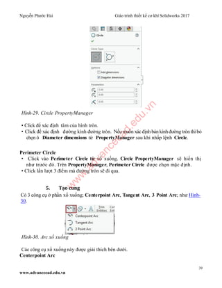 Nguyễn Phước Hải Giáo trình thiết kế cơ khí Solidworks 2017
39
www.advancecad.edu.vn
Hình-29. Circle PropertyManager
• Click để xác định tâm của hình tròn.
• Click để xác định đường kính đường tròn. Nếu muốn xác định bán kính đường tròn thì bỏ
chọn ô Diameter dimensions từ PropertyManager sau khi nhấp lệnh Circle.
Perimeter Circle
• Click vào Perimeter Circle từ xổ xuống. Circle PropertyManager sẽ hiển thị
như trước đó. Trên PropertyManager, Perimeter Circle được chọn mặc định.
• Click lần lượt 3 điểm mà đường tròn sẽ đi qua.
5. Tạo cung
Có 3 công cụ ở phần xổ xuống; Centerpoint Arc, Tangent Arc, 3 Point Arc; như Hình-
30.
Hình-30. Arc xổ xuống
Các công cụ xổ xuống này được giải thích bên dưới.
Centerpoint Arc
w
w
w
.advancecad.edu.vn
 