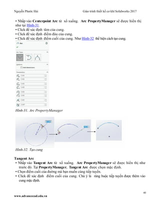Nguyễn Phước Hải Giáo trình thiết kế cơ khí Solidworks 2017
40
www.advancecad.edu.vn
• Nhấp vào Centerpoint Arc từ xổ xuống. Arc PropertyManager sẽ được hiển thị
như tại Hình-31.
• Click để xác định tâm của cung.
• Click để xác định điểm đàu của cung.
• Click để xác định điểm cuối của cung. Như Hình-32 thể hiện cách tạo cung.
Hình-31. Arc PropertyManager
Hình-32. Tạo cung
Tangent Arc
• Nhấp vào Tangent Arc từ xổ xuống. Arc PropertyManager sẽ được hiển thị như
trước đó. Tại PropertyManager, Tangent Arc được chọn mặc định.
• Chọn điểm cuối của đường mà bạn muốn cùng tiếp tuyến.
• Click để xác định điểm cuối của cung. Chú ý là ràng buộc tiếp tuyến được thêm vào
cung mặc định.
 