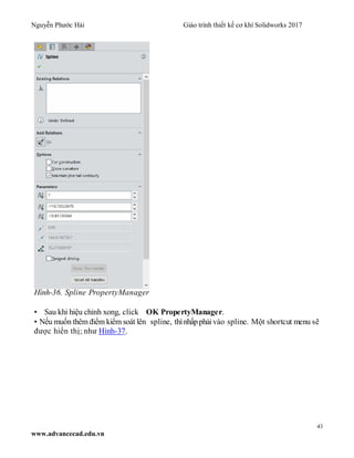 Nguyễn Phước Hải Giáo trình thiết kế cơ khí Solidworks 2017
43
www.advancecad.edu.vn
Hình-36. Spline PropertyManager
• Sau khi hiệu chỉnh xong, click OK PropertyManager.
• Nếu muốn thêm điểm kiểm soát lên spline, thìnhấp phải vào spline. Một shortcut menu sẽ
được hiển thị; như Hình-37.
 