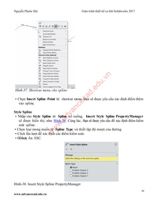 Nguyễn Phước Hải Giáo trình thiết kế cơ khí Solidworks 2017
44
www.advancecad.edu.vn
Hình-37. Shortcut menu cho spline
• Chọn Insert Spline Point từ shortcut menu. Bạn sẽ được yêu cầu xác định điểm thêm
vào spline.
Style Spline
• Nhấp vào Style Spline từ Spline xổ xuống. Insert Style Spline PropertyManager
sẽ được hiển thị; như Hình-38. Cùng lúc, Bạn sẽ được yêu cầu để xác định điểm kiểm
soát spline.
• Chọn loại mong muốn từ Spline Type và thiết lập độ mượt của đường
• Click lần lượt để xác định các điểm kiểm soát.
• Đểthoát, Ấn ESC.
Hình-38. Insert Style Spline PropertyManager
w
w
w
.advancecad.edu.vn
 